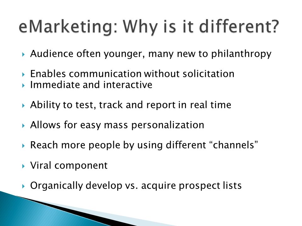 Audience often younger, many new to philanthropy Enables communication without solicitation Immediate and interactive Ability to test, track and report in real time Allows for easy mass personalization Reach more people by using different channels Viral component Organically develop vs.