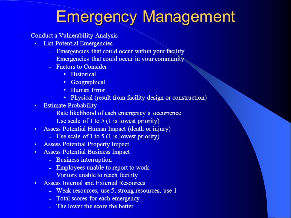 Emergency Management – Conduct a Vulnerability Analysis List Potential Emergencies – Emergencies that could occur within your facility – Emergencies that could occur in your community – Factors to Consider Historical Geographical Human Error Physical (result from facility design or construction) Estimate Probability – Rate likelihood of each emergencys occurrence – Use scale of 1 to 5 (1 is lowest priority) Assess Potential Human Impact (death or injury) – Use scale of 1 to 5 (1 is lowest priority) Assess Potential Property Impact Assess Potential Business Impact – Business interruption – Employees unable to report to work – Visitors unable to reach facility Assess Internal and External Resources – Weak resources, use 5; strong resources, use 1 – Total scores for each emergency – The lower the score the better