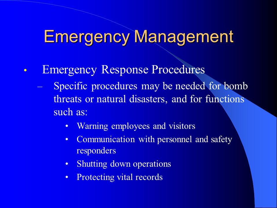 Emergency Management Emergency Response Procedures – Specific procedures may be needed for bomb threats or natural disasters, and for functions such as: Warning employees and visitors Communication with personnel and safety responders Shutting down operations Protecting vital records