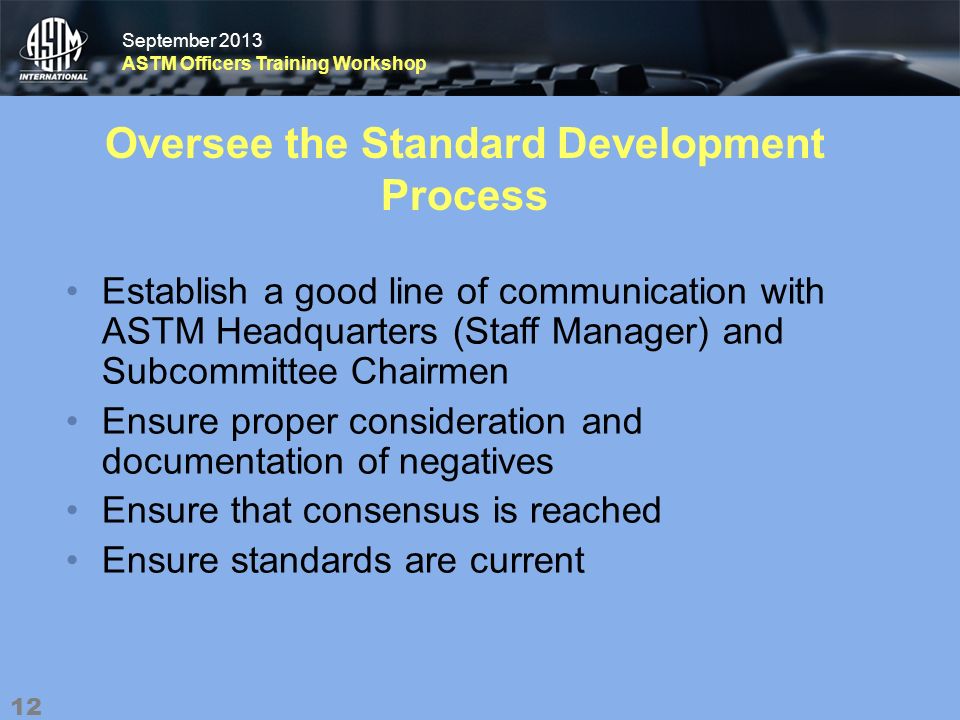 September 2013 ASTM Officers Training Workshop September 2013 ASTM Officers Training Workshop Oversee the Standard Development Process Establish a good line of communication with ASTM Headquarters (Staff Manager) and Subcommittee Chairmen Ensure proper consideration and documentation of negatives Ensure that consensus is reached Ensure standards are current 12