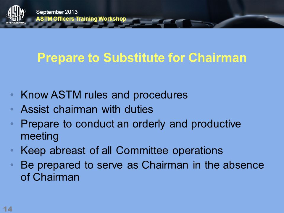 September 2013 ASTM Officers Training Workshop September 2013 ASTM Officers Training Workshop Prepare to Substitute for Chairman Know ASTM rules and procedures Assist chairman with duties Prepare to conduct an orderly and productive meeting Keep abreast of all Committee operations Be prepared to serve as Chairman in the absence of Chairman 14