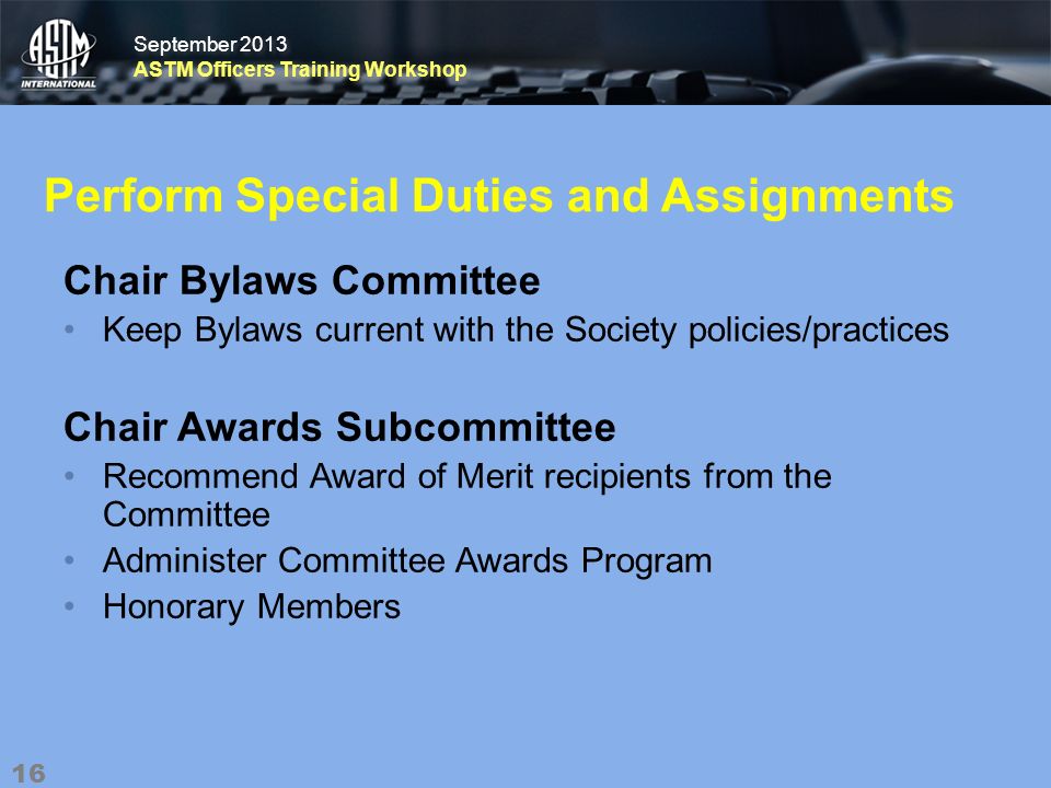 September 2013 ASTM Officers Training Workshop September 2013 ASTM Officers Training Workshop Perform Special Duties and Assignments Chair Bylaws Committee Keep Bylaws current with the Society policies/practices Chair Awards Subcommittee Recommend Award of Merit recipients from the Committee Administer Committee Awards Program Honorary Members 16