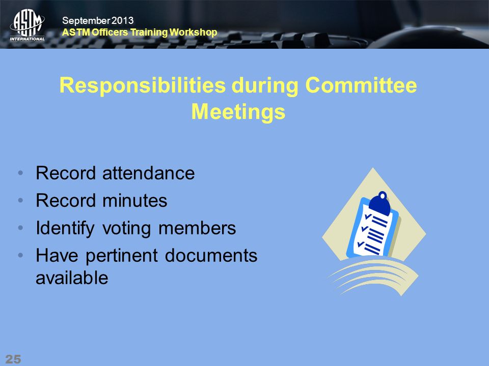 September 2013 ASTM Officers Training Workshop September 2013 ASTM Officers Training Workshop Responsibilities during Committee Meetings Record attendance Record minutes Identify voting members Have pertinent documents available 25