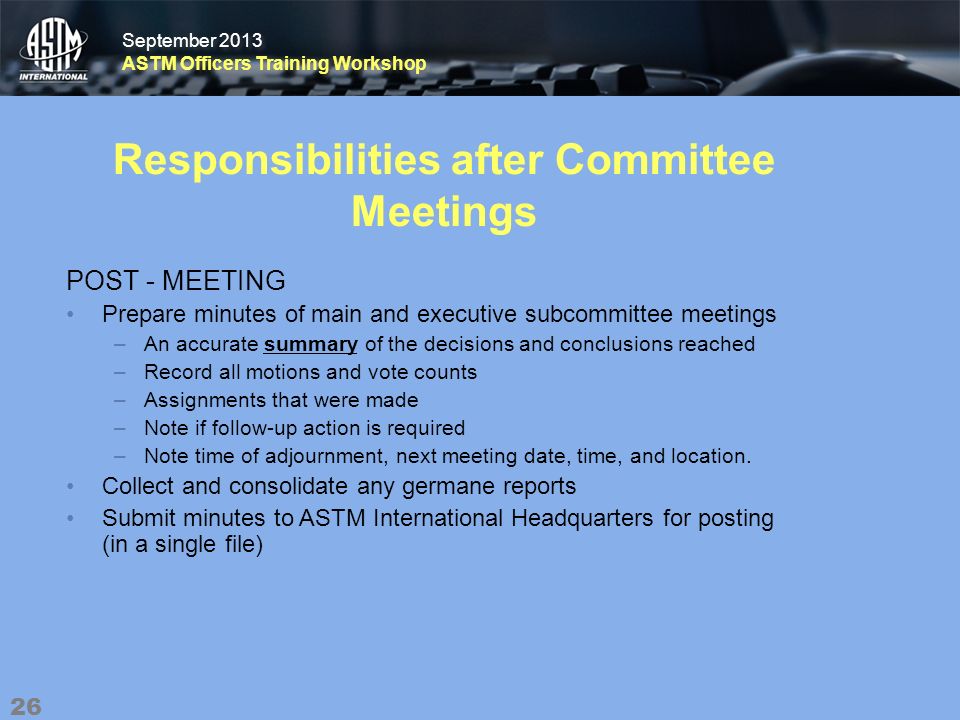 September 2013 ASTM Officers Training Workshop September 2013 ASTM Officers Training Workshop Responsibilities after Committee Meetings POST - MEETING Prepare minutes of main and executive subcommittee meetings –An accurate summary of the decisions and conclusions reached –Record all motions and vote counts –Assignments that were made –Note if follow-up action is required –Note time of adjournment, next meeting date, time, and location.