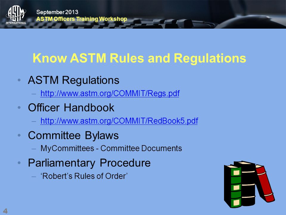 September 2013 ASTM Officers Training Workshop September 2013 ASTM Officers Training Workshop Know ASTM Rules and Regulations ASTM Regulations –  Officer Handbook –  Committee Bylaws –MyCommittees - Committee Documents Parliamentary Procedure –Roberts Rules of Order 4