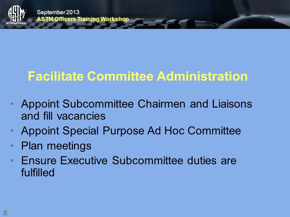 September 2013 ASTM Officers Training Workshop September 2013 ASTM Officers Training Workshop Facilitate Committee Administration Appoint Subcommittee Chairmen and Liaisons and fill vacancies Appoint Special Purpose Ad Hoc Committee Plan meetings Ensure Executive Subcommittee duties are fulfilled 5