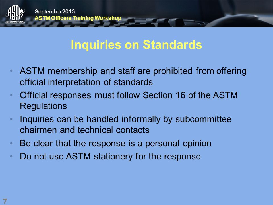 September 2013 ASTM Officers Training Workshop September 2013 ASTM Officers Training Workshop Inquiries on Standards ASTM membership and staff are prohibited from offering official interpretation of standards Official responses must follow Section 16 of the ASTM Regulations Inquiries can be handled informally by subcommittee chairmen and technical contacts Be clear that the response is a personal opinion Do not use ASTM stationery for the response 7
