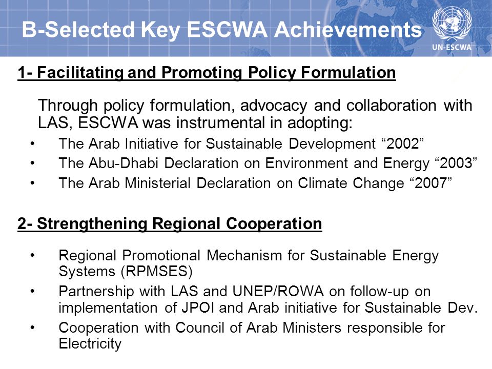 B-Selected Key ESCWA Achievements 1- Facilitating and Promoting Policy Formulation Through policy formulation, advocacy and collaboration with LAS, ESCWA was instrumental in adopting: The Arab Initiative for Sustainable Development 2002 The Abu-Dhabi Declaration on Environment and Energy 2003 The Arab Ministerial Declaration on Climate Change Strengthening Regional Cooperation Regional Promotional Mechanism for Sustainable Energy Systems (RPMSES) Partnership with LAS and UNEP/ROWA on follow-up on implementation of JPOI and Arab initiative for Sustainable Dev.