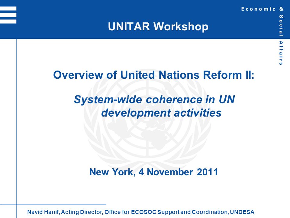 Overview of United Nations Reform II: System-wide coherence in UN development activities New York, 4 November 2011 UNITAR Workshop Navid Hanif, Acting Director, Office for ECOSOC Support and Coordination, UNDESA