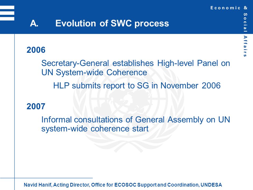 2006 Secretary-General establishes High-level Panel on UN System-wide Coherence HLP submits report to SG in November Informal consultations of General Assembly on UN system-wide coherence start A.Evolution of SWC process Navid Hanif, Acting Director, Office for ECOSOC Support and Coordination, UNDESA