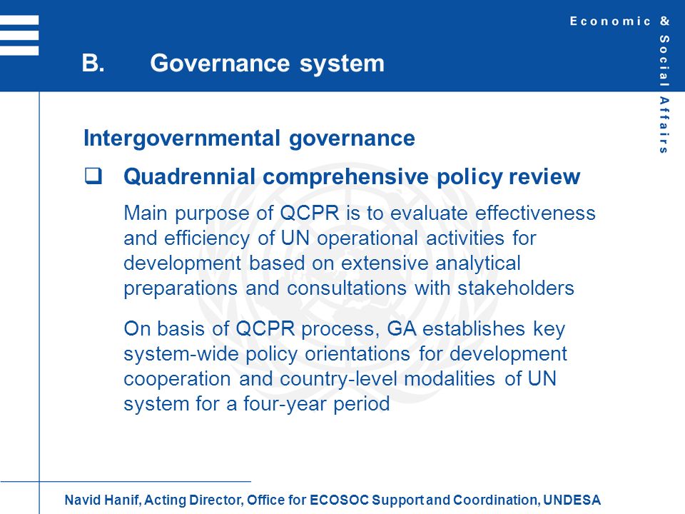 Intergovernmental governance Quadrennial comprehensive policy review Main purpose of QCPR is to evaluate effectiveness and efficiency of UN operational activities for development based on extensive analytical preparations and consultations with stakeholders On basis of QCPR process, GA establishes key system-wide policy orientations for development cooperation and country-level modalities of UN system for a four-year period B.Governance system Navid Hanif, Acting Director, Office for ECOSOC Support and Coordination, UNDESA