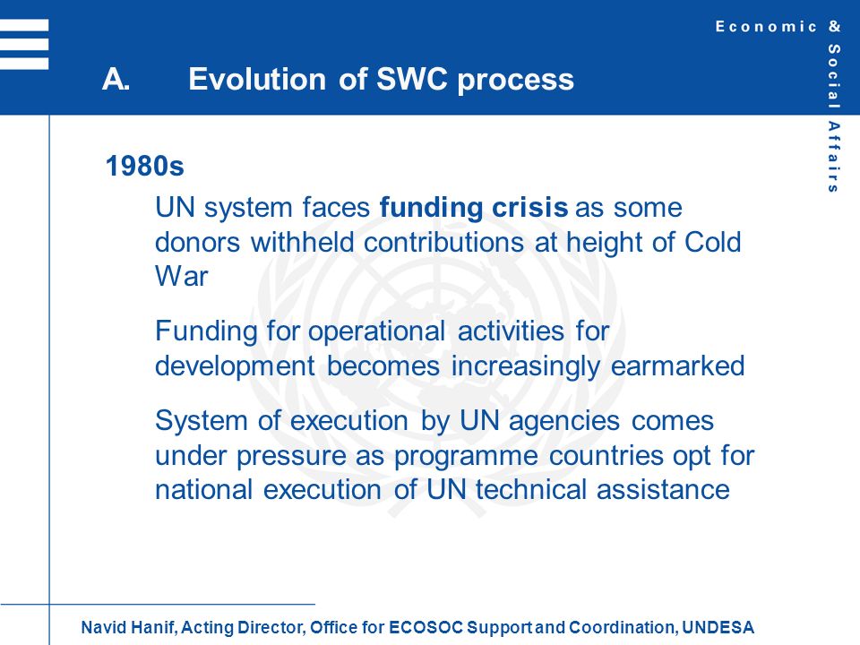 1980s UN system faces funding crisis as some donors withheld contributions at height of Cold War Funding for operational activities for development becomes increasingly earmarked System of execution by UN agencies comes under pressure as programme countries opt for national execution of UN technical assistance A.Evolution of SWC process Navid Hanif, Acting Director, Office for ECOSOC Support and Coordination, UNDESA