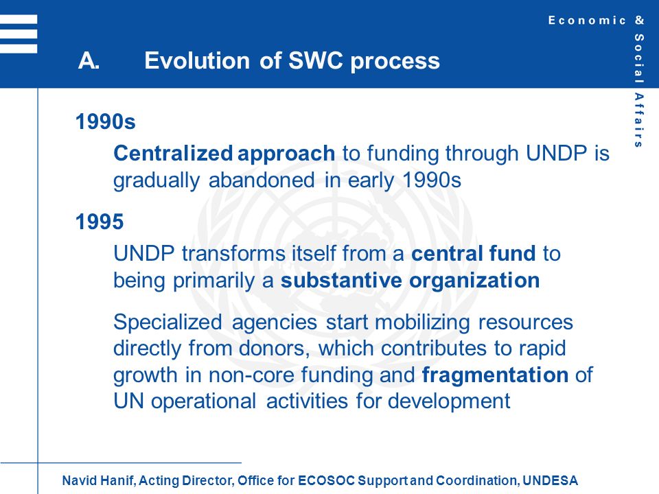 1990s Centralized approach to funding through UNDP is gradually abandoned in early 1990s 1995 UNDP transforms itself from a central fund to being primarily a substantive organization Specialized agencies start mobilizing resources directly from donors, which contributes to rapid growth in non-core funding and fragmentation of UN operational activities for development A.Evolution of SWC process Navid Hanif, Acting Director, Office for ECOSOC Support and Coordination, UNDESA