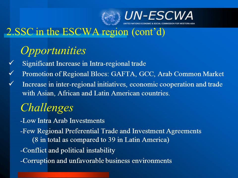 2.SSC in the ESCWA region (contd) Opportunities Significant Increase in Intra-regional trade Promotion of Regional Blocs: GAFTA, GCC, Arab Common Market Increase in inter-regional initiatives, economic cooperation and trade with Asian, African and Latin American countries.