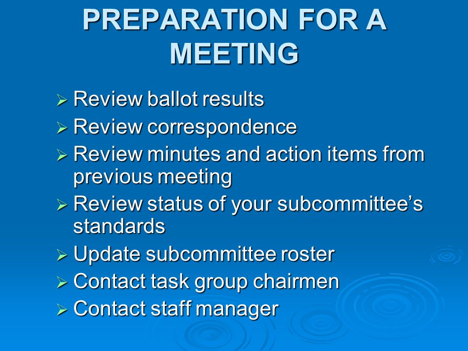 PREPARATION FOR A MEETING Review ballot results Review ballot results Review correspondence Review correspondence Review minutes and action items from previous meeting Review minutes and action items from previous meeting Review status of your subcommittees standards Review status of your subcommittees standards Update subcommittee roster Update subcommittee roster Contact task group chairmen Contact task group chairmen Contact staff manager Contact staff manager
