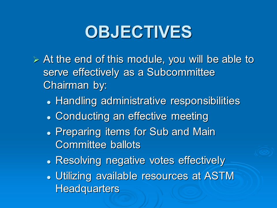 OBJECTIVES At the end of this module, you will be able to serve effectively as a Subcommittee Chairman by: At the end of this module, you will be able to serve effectively as a Subcommittee Chairman by: Handling administrative responsibilities Handling administrative responsibilities Conducting an effective meeting Conducting an effective meeting Preparing items for Sub and Main Committee ballots Preparing items for Sub and Main Committee ballots Resolving negative votes effectively Resolving negative votes effectively Utilizing available resources at ASTM Headquarters Utilizing available resources at ASTM Headquarters