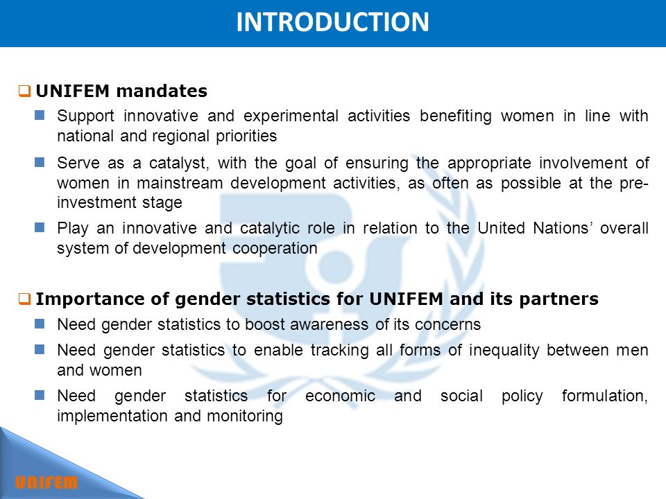 INTRODUCTION UNIFEM UNIFEM mandates Support innovative and experimental activities benefiting women in line with national and regional priorities Serve as a catalyst, with the goal of ensuring the appropriate involvement of women in mainstream development activities, as often as possible at the pre- investment stage Play an innovative and catalytic role in relation to the United Nations overall system of development cooperation Importance of gender statistics for UNIFEM and its partners Need gender statistics to boost awareness of its concerns Need gender statistics to enable tracking all forms of inequality between men and women Need gender statistics for economic and social policy formulation, implementation and monitoring
