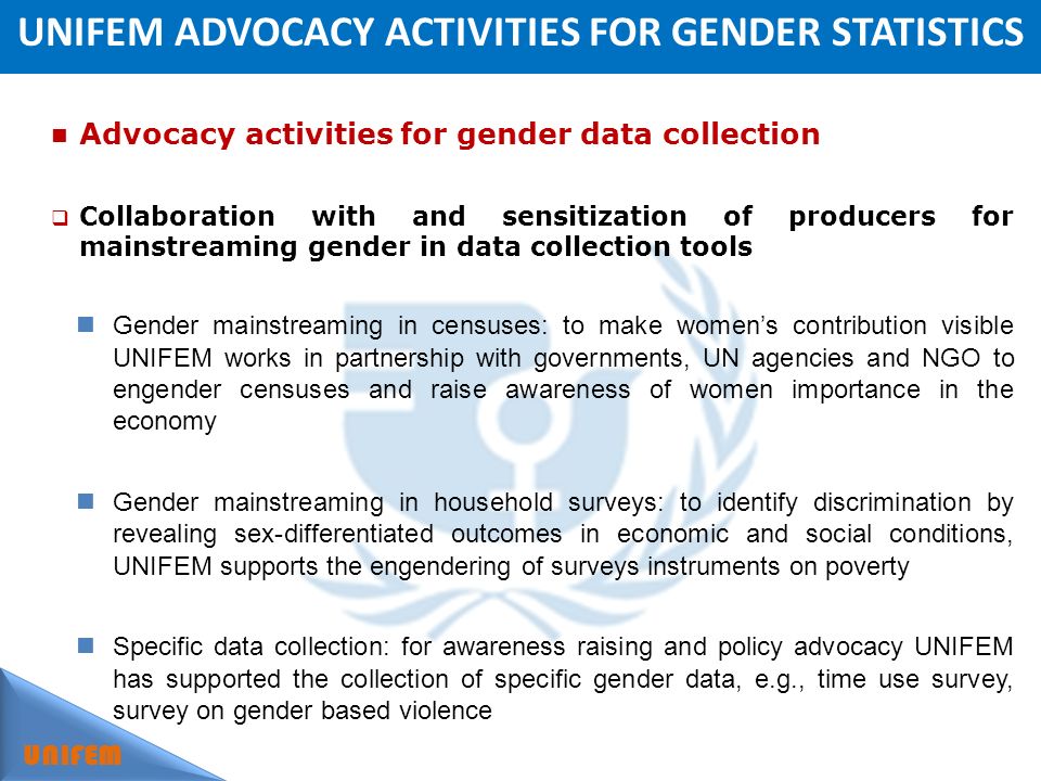 UNIFEM ADVOCACY ACTIVITIES FOR GENDER STATISTICS UNIFEM Advocacy activities for gender data collection Collaboration with and sensitization of producers for mainstreaming gender in data collection tools Gender mainstreaming in censuses: to make womens contribution visible UNIFEM works in partnership with governments, UN agencies and NGO to engender censuses and raise awareness of women importance in the economy Gender mainstreaming in household surveys: to identify discrimination by revealing sex-differentiated outcomes in economic and social conditions, UNIFEM supports the engendering of surveys instruments on poverty Specific data collection: for awareness raising and policy advocacy UNIFEM has supported the collection of specific gender data, e.g., time use survey, survey on gender based violence