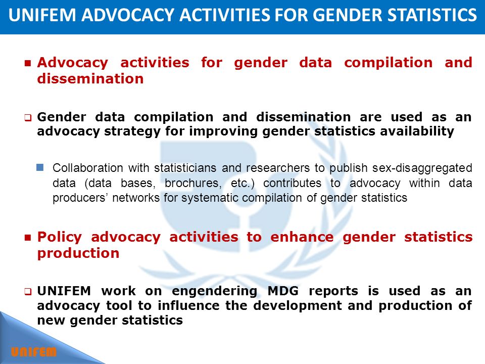 UNIFEM ADVOCACY ACTIVITIES FOR GENDER STATISTICS UNIFEM Advocacy activities for gender data compilation and dissemination Gender data compilation and dissemination are used as an advocacy strategy for improving gender statistics availability Collaboration with statisticians and researchers to publish sex-disaggregated data (data bases, brochures, etc.) contributes to advocacy within data producers networks for systematic compilation of gender statistics Policy advocacy activities to enhance gender statistics production UNIFEM work on engendering MDG reports is used as an advocacy tool to influence the development and production of new gender statistics