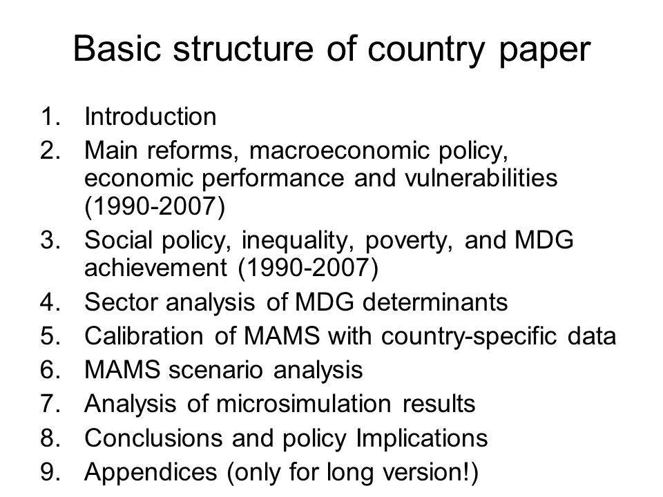 Basic structure of country paper 1.Introduction 2.Main reforms, macroeconomic policy, economic performance and vulnerabilities ( ) 3.Social policy, inequality, poverty, and MDG achievement ( ) 4.Sector analysis of MDG determinants 5.Calibration of MAMS with country-specific data 6.MAMS scenario analysis 7.Analysis of microsimulation results 8.Conclusions and policy Implications 9.Appendices (only for long version!)