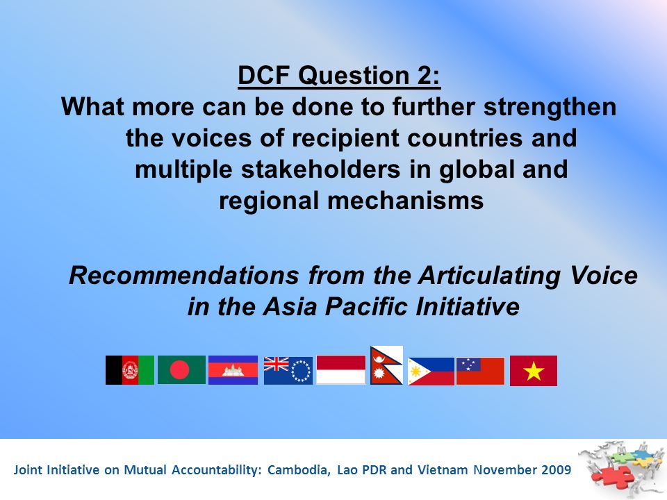Joint Initiative on Mutual Accountability: Cambodia, Lao PDR and Vietnam November 2009 DCF Question 2: What more can be done to further strengthen the voices of recipient countries and multiple stakeholders in global and regional mechanisms Recommendations from the Articulating Voice in the Asia Pacific Initiative
