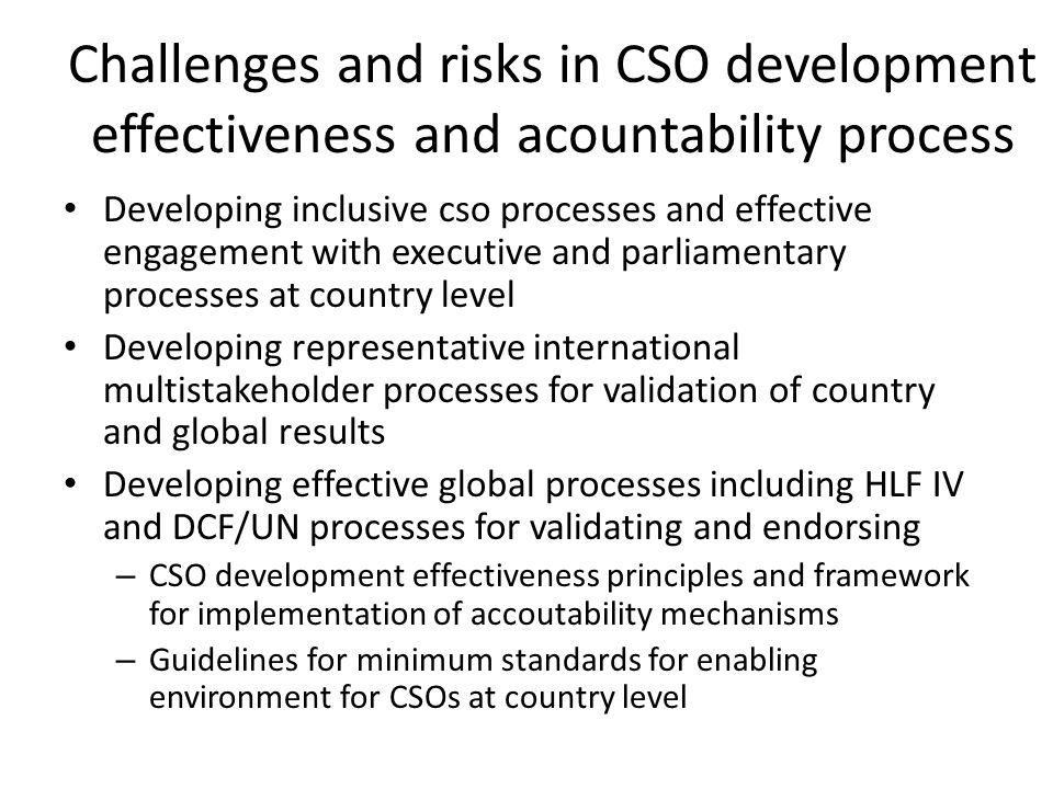 Challenges and risks in CSO development effectiveness and acountability process Developing inclusive cso processes and effective engagement with executive and parliamentary processes at country level Developing representative international multistakeholder processes for validation of country and global results Developing effective global processes including HLF IV and DCF/UN processes for validating and endorsing – CSO development effectiveness principles and framework for implementation of accoutability mechanisms – Guidelines for minimum standards for enabling environment for CSOs at country level