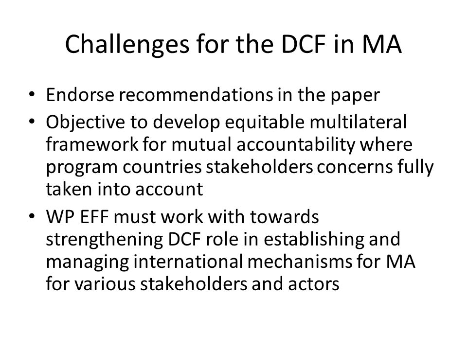 Challenges for the DCF in MA Endorse recommendations in the paper Objective to develop equitable multilateral framework for mutual accountability where program countries stakeholders concerns fully taken into account WP EFF must work with towards strengthening DCF role in establishing and managing international mechanisms for MA for various stakeholders and actors