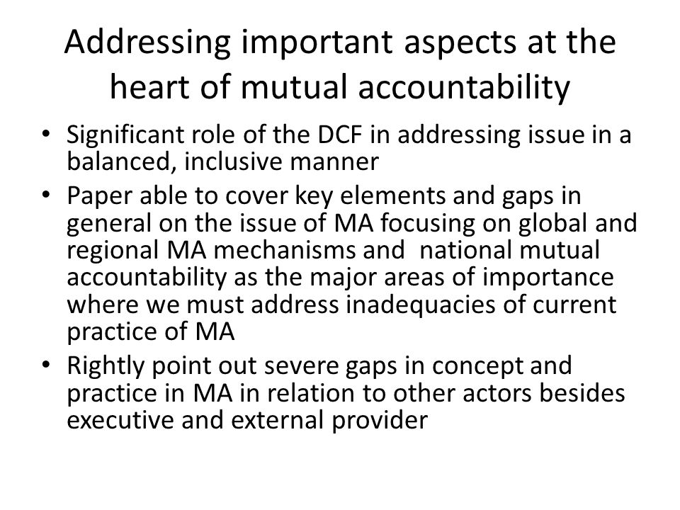 Addressing important aspects at the heart of mutual accountability Significant role of the DCF in addressing issue in a balanced, inclusive manner Paper able to cover key elements and gaps in general on the issue of MA focusing on global and regional MA mechanisms and national mutual accountability as the major areas of importance where we must address inadequacies of current practice of MA Rightly point out severe gaps in concept and practice in MA in relation to other actors besides executive and external provider