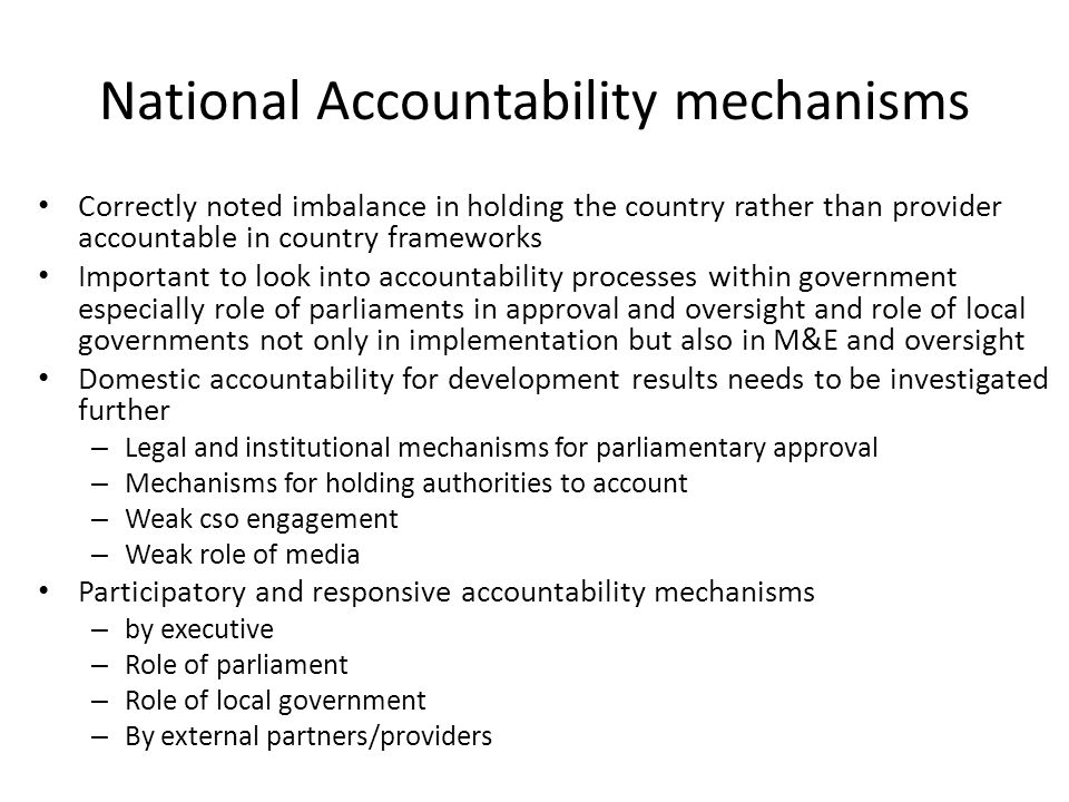 National Accountability mechanisms Correctly noted imbalance in holding the country rather than provider accountable in country frameworks Important to look into accountability processes within government especially role of parliaments in approval and oversight and role of local governments not only in implementation but also in M&E and oversight Domestic accountability for development results needs to be investigated further – Legal and institutional mechanisms for parliamentary approval – Mechanisms for holding authorities to account – Weak cso engagement – Weak role of media Participatory and responsive accountability mechanisms – by executive – Role of parliament – Role of local government – By external partners/providers