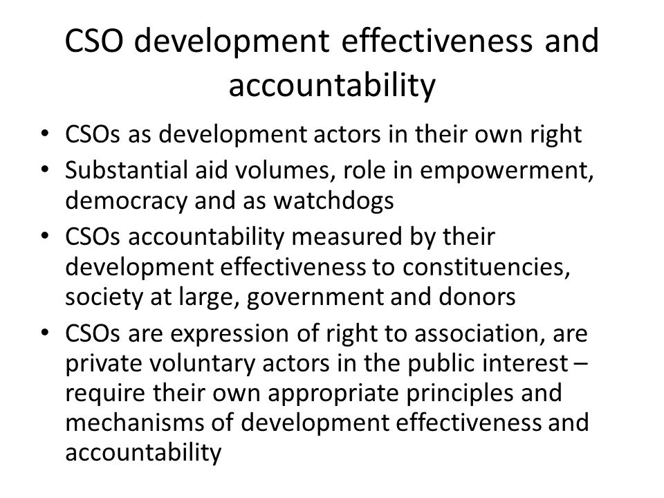 CSO development effectiveness and accountability CSOs as development actors in their own right Substantial aid volumes, role in empowerment, democracy and as watchdogs CSOs accountability measured by their development effectiveness to constituencies, society at large, government and donors CSOs are expression of right to association, are private voluntary actors in the public interest – require their own appropriate principles and mechanisms of development effectiveness and accountability