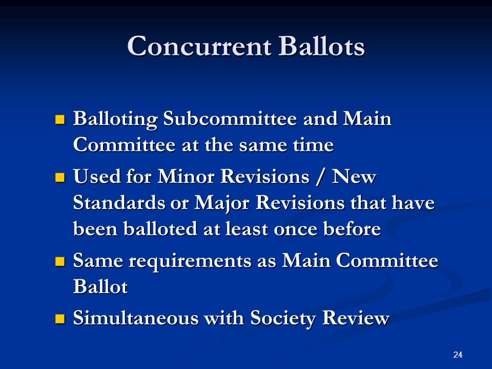 24 Concurrent Ballots Balloting Subcommittee and Main Committee at the same time Balloting Subcommittee and Main Committee at the same time Used for Minor Revisions / New Standards or Major Revisions that have been balloted at least once before Used for Minor Revisions / New Standards or Major Revisions that have been balloted at least once before Same requirements as Main Committee Ballot Same requirements as Main Committee Ballot Simultaneous with Society Review Simultaneous with Society Review