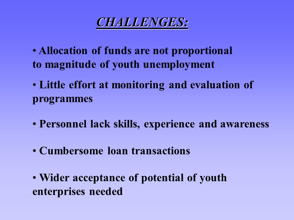 CHALLENGES: Allocation of funds are not proportional to magnitude of youth unemployment Little effort at monitoring and evaluation of programmes Personnel lack skills, experience and awareness Cumbersome loan transactions Wider acceptance of potential of youth enterprises needed