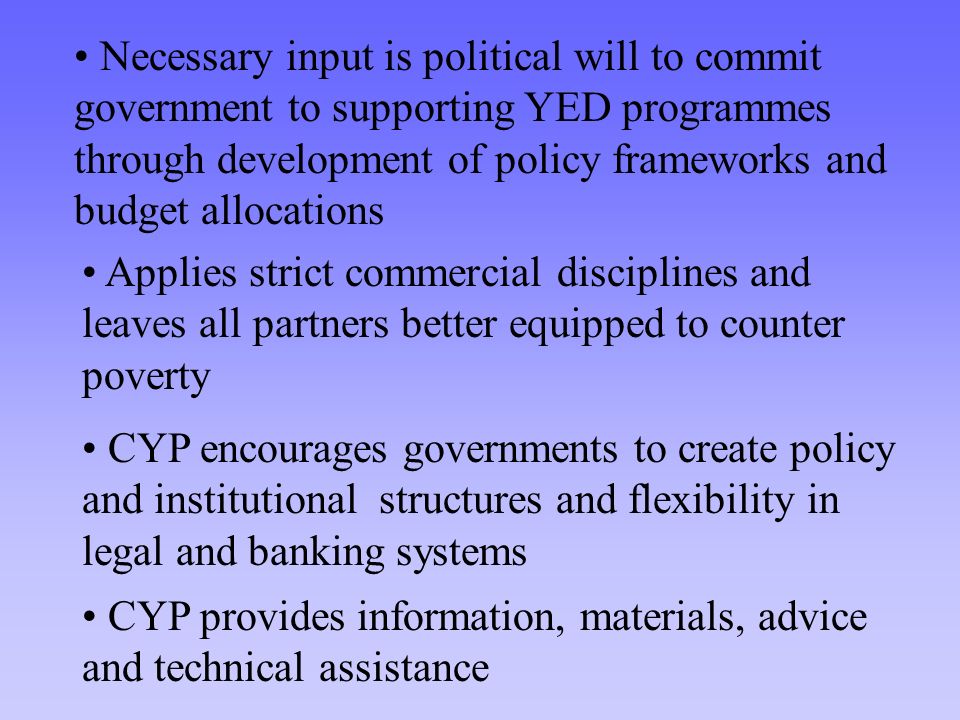 Necessary input is political will to commit government to supporting YED programmes through development of policy frameworks and budget allocations Applies strict commercial disciplines and leaves all partners better equipped to counter poverty CYP encourages governments to create policy and institutional structures and flexibility in legal and banking systems CYP provides information, materials, advice and technical assistance