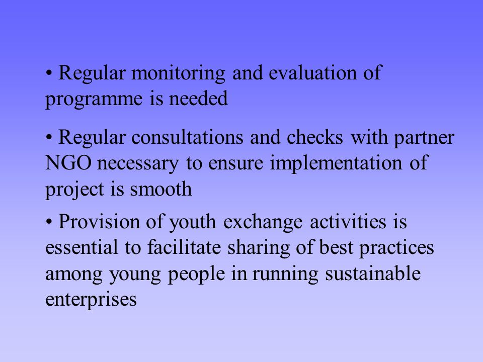 Regular consultations and checks with partner NGO necessary to ensure implementation of project is smooth Provision of youth exchange activities is essential to facilitate sharing of best practices among young people in running sustainable enterprises Regular monitoring and evaluation of programme is needed