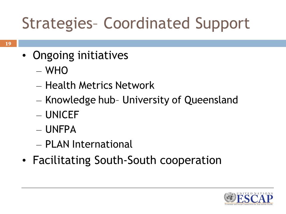 19 Strategies– Coordinated Support Ongoing initiatives – WHO – Health Metrics Network – Knowledge hub– University of Queensland – UNICEF – UNFPA – PLAN International Facilitating South-South cooperation