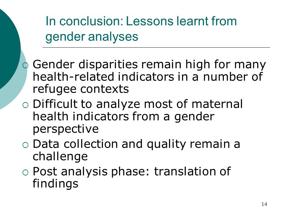 In conclusion: Lessons learnt from gender analyses Gender disparities remain high for many health-related indicators in a number of refugee contexts Difficult to analyze most of maternal health indicators from a gender perspective Data collection and quality remain a challenge Post analysis phase: translation of findings 14