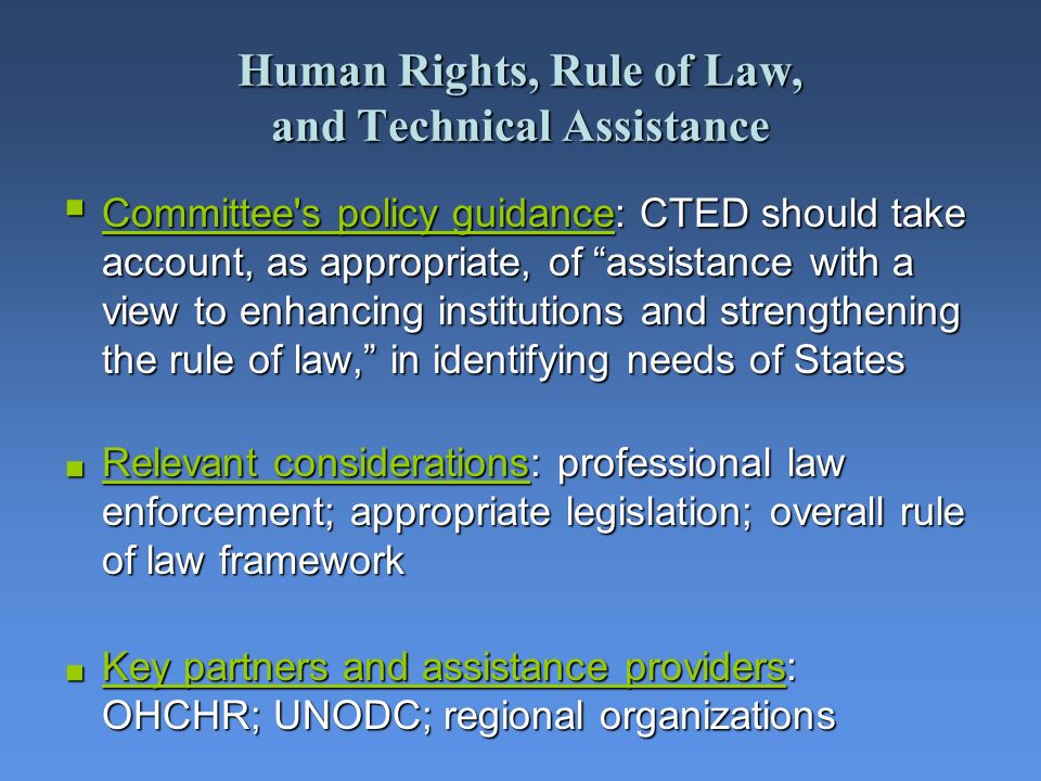 Human Rights, Rule of Law, and Technical Assistance Committee s policy guidance: CTED should take account, as appropriate, of assistance with a view to enhancing institutions and strengthening the rule of law, in identifying needs of States Committee s policy guidance: CTED should take account, as appropriate, of assistance with a view to enhancing institutions and strengthening the rule of law, in identifying needs of States Relevant considerations: professional law enforcement; appropriate legislation; overall rule of law framework Relevant considerations: professional law enforcement; appropriate legislation; overall rule of law framework Key partners and assistance providers: OHCHR; UNODC; regional organizations Key partners and assistance providers: OHCHR; UNODC; regional organizations