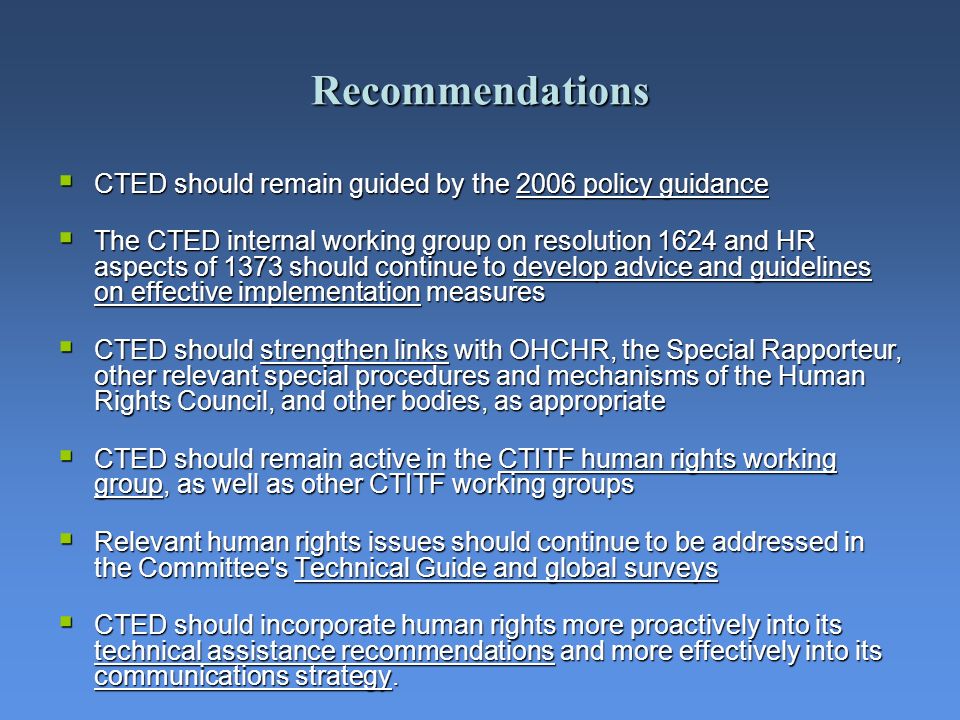 Recommendations CTED should remain guided by the 2006 policy guidance CTED should remain guided by the 2006 policy guidance The CTED internal working group on resolution 1624 and HR aspects of 1373 should continue to develop advice and guidelines on effective implementation measures The CTED internal working group on resolution 1624 and HR aspects of 1373 should continue to develop advice and guidelines on effective implementation measures CTED should strengthen links with OHCHR, the Special Rapporteur, other relevant special procedures and mechanisms of the Human Rights Council, and other bodies, as appropriate CTED should strengthen links with OHCHR, the Special Rapporteur, other relevant special procedures and mechanisms of the Human Rights Council, and other bodies, as appropriate CTED should remain active in the CTITF human rights working group, as well as other CTITF working groups CTED should remain active in the CTITF human rights working group, as well as other CTITF working groups Relevant human rights issues should continue to be addressed in the Committee s Technical Guide and global surveys Relevant human rights issues should continue to be addressed in the Committee s Technical Guide and global surveys CTED should incorporate human rights more proactively into its technical assistance recommendations and more effectively into its communications strategy.