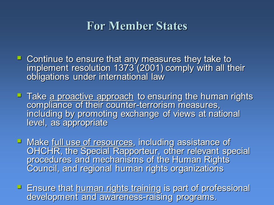 For Member States Continue to ensure that any measures they take to implement resolution 1373 (2001) comply with all their obligations under international law Continue to ensure that any measures they take to implement resolution 1373 (2001) comply with all their obligations under international law Take a proactive approach to ensuring the human rights compliance of their counter-terrorism measures, including by promoting exchange of views at national level, as appropriate Take a proactive approach to ensuring the human rights compliance of their counter-terrorism measures, including by promoting exchange of views at national level, as appropriate Make full use of resources, including assistance of OHCHR, the Special Rapporteur, other relevant special procedures and mechanisms of the Human Rights Council, and regional human rights organizations Make full use of resources, including assistance of OHCHR, the Special Rapporteur, other relevant special procedures and mechanisms of the Human Rights Council, and regional human rights organizations Ensure that human rights training is part of professional development and awareness-raising programs.