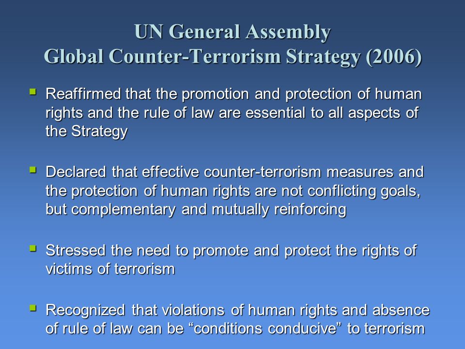 UN General Assembly Global Counter-Terrorism Strategy (2006) Reaffirmed that the promotion and protection of human rights and the rule of law are essential to all aspects of the Strategy Reaffirmed that the promotion and protection of human rights and the rule of law are essential to all aspects of the Strategy Declared that effective counter-terrorism measures and the protection of human rights are not conflicting goals, but complementary and mutually reinforcing Declared that effective counter-terrorism measures and the protection of human rights are not conflicting goals, but complementary and mutually reinforcing Stressed the need to promote and protect the rights of victims of terrorism Stressed the need to promote and protect the rights of victims of terrorism Recognized that violations of human rights and absence of rule of law can be conditions conducive to terrorism Recognized that violations of human rights and absence of rule of law can be conditions conducive to terrorism