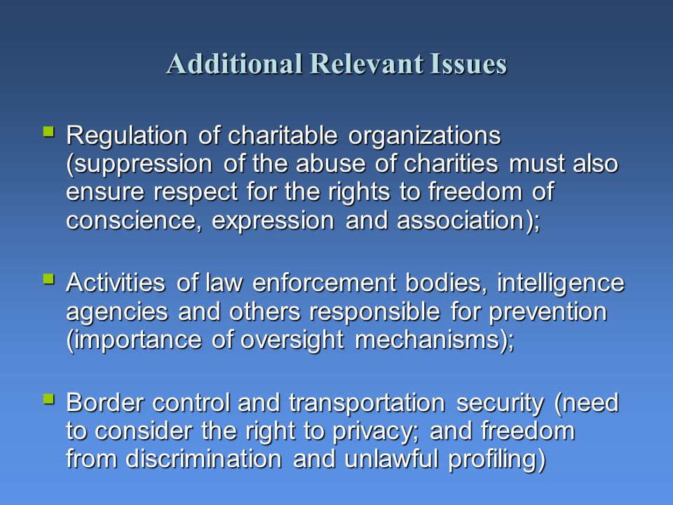 Additional Relevant Issues Regulation of charitable organizations (suppression of the abuse of charities must also ensure respect for the rights to freedom of conscience, expression and association); Regulation of charitable organizations (suppression of the abuse of charities must also ensure respect for the rights to freedom of conscience, expression and association); Activities of law enforcement bodies, intelligence agencies and others responsible for prevention (importance of oversight mechanisms); Activities of law enforcement bodies, intelligence agencies and others responsible for prevention (importance of oversight mechanisms); Border control and transportation security (need to consider the right to privacy; and freedom from discrimination and unlawful profiling) Border control and transportation security (need to consider the right to privacy; and freedom from discrimination and unlawful profiling)