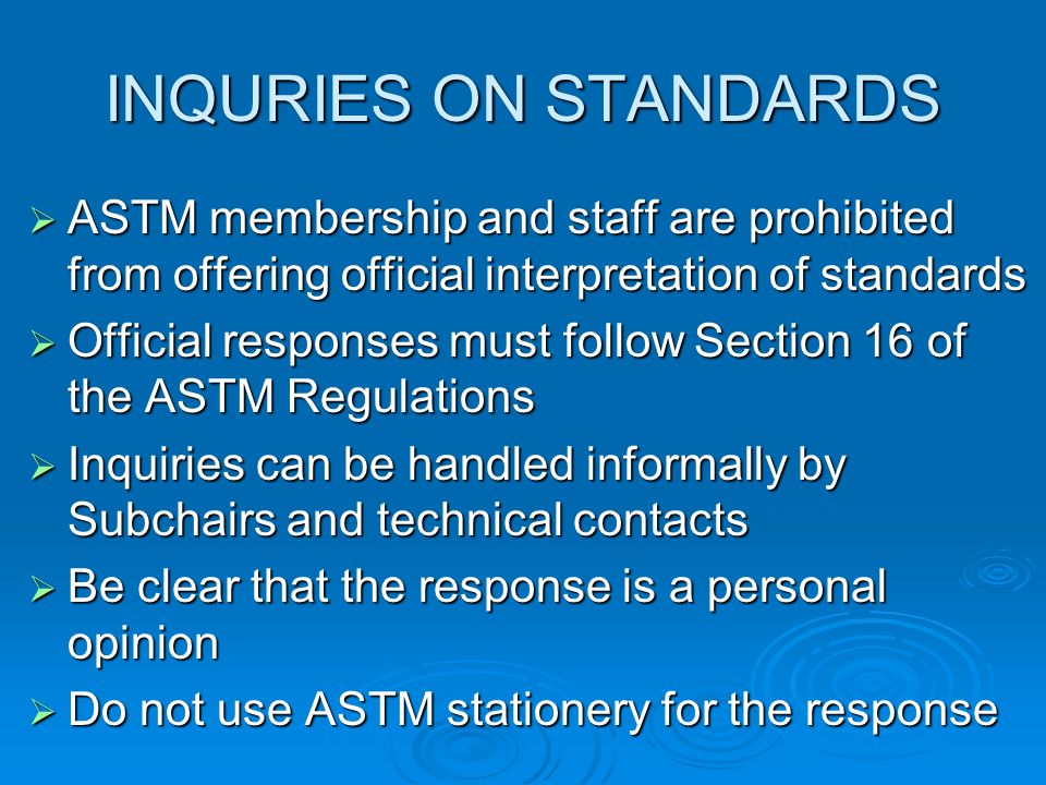 INQURIES ON STANDARDS ASTM membership and staff are prohibited from offering official interpretation of standards ASTM membership and staff are prohibited from offering official interpretation of standards Official responses must follow Section 16 of the ASTM Regulations Official responses must follow Section 16 of the ASTM Regulations Inquiries can be handled informally by Subchairs and technical contacts Inquiries can be handled informally by Subchairs and technical contacts Be clear that the response is a personal opinion Be clear that the response is a personal opinion Do not use ASTM stationery for the response Do not use ASTM stationery for the response