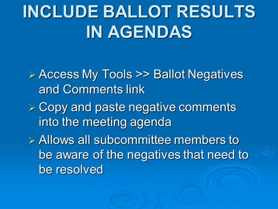 INCLUDE BALLOT RESULTS IN AGENDAS Access My Tools >> Ballot Negatives and Comments link Access My Tools >> Ballot Negatives and Comments link Copy and paste negative comments into the meeting agenda Copy and paste negative comments into the meeting agenda Allows all subcommittee members to be aware of the negatives that need to be resolved Allows all subcommittee members to be aware of the negatives that need to be resolved