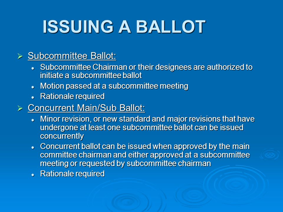 ISSUING A BALLOT Subcommittee Ballot: Subcommittee Ballot: Subcommittee Chairman or their designees are authorized to initiate a subcommittee ballot Subcommittee Chairman or their designees are authorized to initiate a subcommittee ballot Motion passed at a subcommittee meeting Motion passed at a subcommittee meeting Rationale required Rationale required Concurrent Main/Sub Ballot: Concurrent Main/Sub Ballot: Minor revision, or new standard and major revisions that have undergone at least one subcommittee ballot can be issued concurrently Minor revision, or new standard and major revisions that have undergone at least one subcommittee ballot can be issued concurrently Concurrent ballot can be issued when approved by the main committee chairman and either approved at a subcommittee meeting or requested by subcommittee chairman Concurrent ballot can be issued when approved by the main committee chairman and either approved at a subcommittee meeting or requested by subcommittee chairman Rationale required Rationale required
