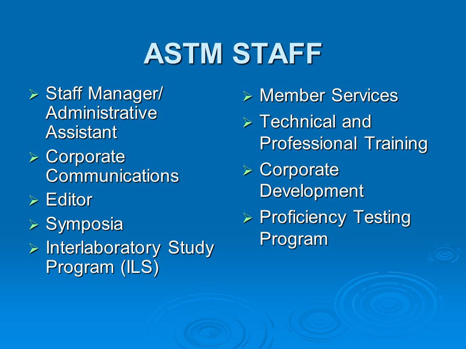 ASTM STAFF Staff Manager/ Administrative Assistant Staff Manager/ Administrative Assistant Corporate Communications Corporate Communications Editor Editor Symposia Symposia Interlaboratory Study Program (ILS) Interlaboratory Study Program (ILS) Member Services Member Services Technical and Professional Training Technical and Professional Training Corporate Development Corporate Development Proficiency Testing Program Proficiency Testing Program
