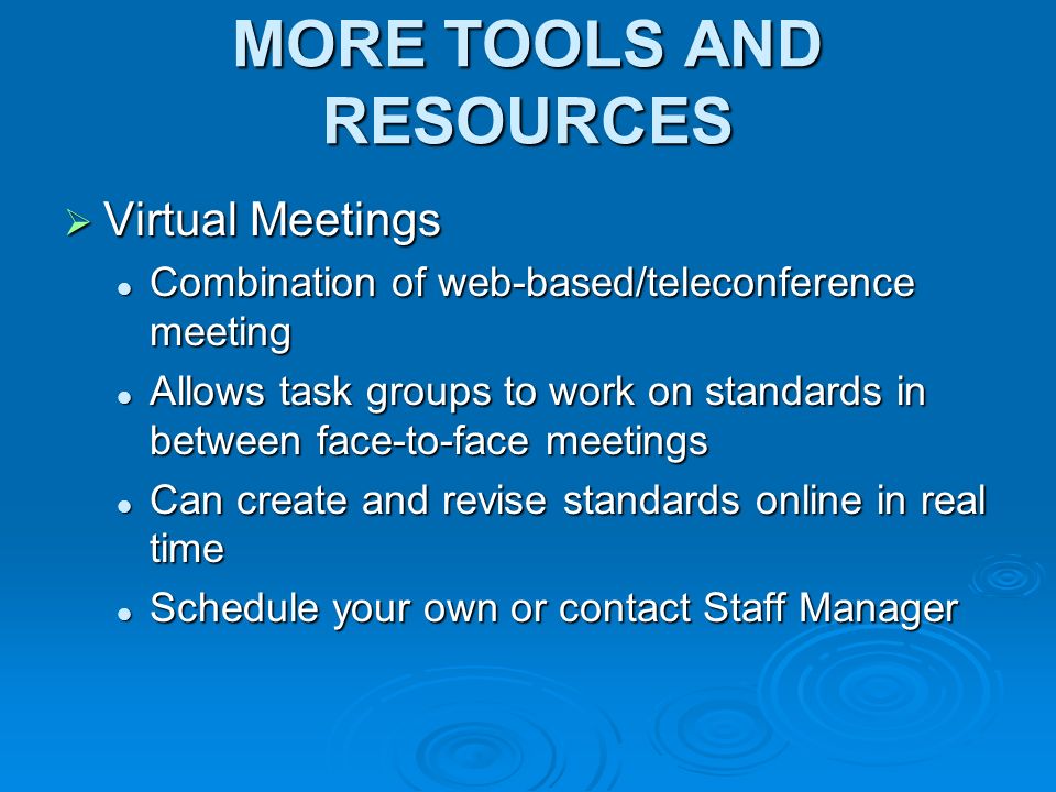 MORE TOOLS AND RESOURCES Virtual Meetings Virtual Meetings Combination of web-based/teleconference meeting Combination of web-based/teleconference meeting Allows task groups to work on standards in between face-to-face meetings Allows task groups to work on standards in between face-to-face meetings Can create and revise standards online in real time Can create and revise standards online in real time Schedule your own or contact Staff Manager Schedule your own or contact Staff Manager