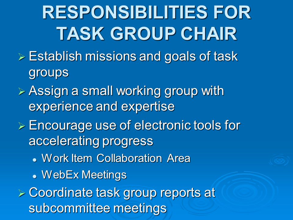 RESPONSIBILITIES FOR TASK GROUP CHAIR Establish missions and goals of task groups Establish missions and goals of task groups Assign a small working group with experience and expertise Assign a small working group with experience and expertise Encourage use of electronic tools for accelerating progress Encourage use of electronic tools for accelerating progress Work Item Collaboration Area Work Item Collaboration Area WebEx Meetings WebEx Meetings Coordinate task group reports at subcommittee meetings Coordinate task group reports at subcommittee meetings
