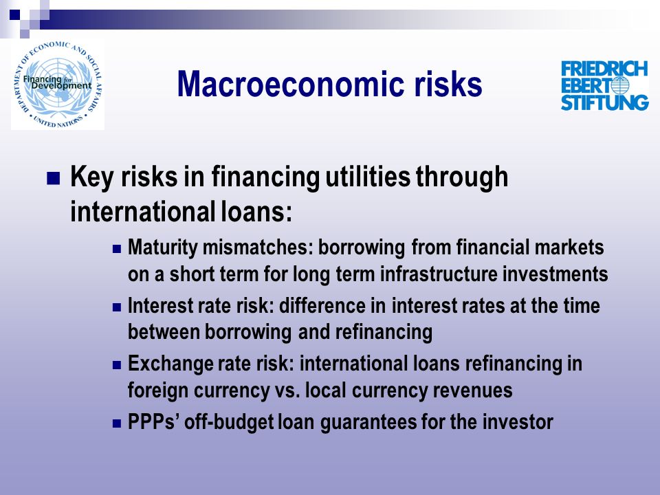 Macroeconomic risks Key risks in financing utilities through international loans: Maturity mismatches: borrowing from financial markets on a short term for long term infrastructure investments Interest rate risk: difference in interest rates at the time between borrowing and refinancing Exchange rate risk: international loans refinancing in foreign currency vs.