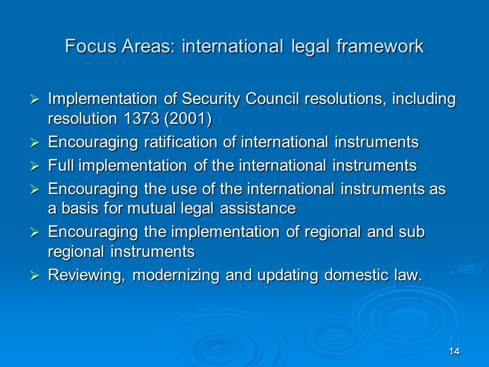 1414 Focus Areas: international legal framework Implementation of Security Council resolutions, including resolution 1373 (2001) Implementation of Security Council resolutions, including resolution 1373 (2001) Encouraging ratification of international instruments Encouraging ratification of international instruments Full implementation of the international instruments Full implementation of the international instruments Encouraging the use of the international instruments as a basis for mutual legal assistance Encouraging the use of the international instruments as a basis for mutual legal assistance Encouraging the implementation of regional and sub regional instruments Encouraging the implementation of regional and sub regional instruments Reviewing, modernizing and updating domestic law.