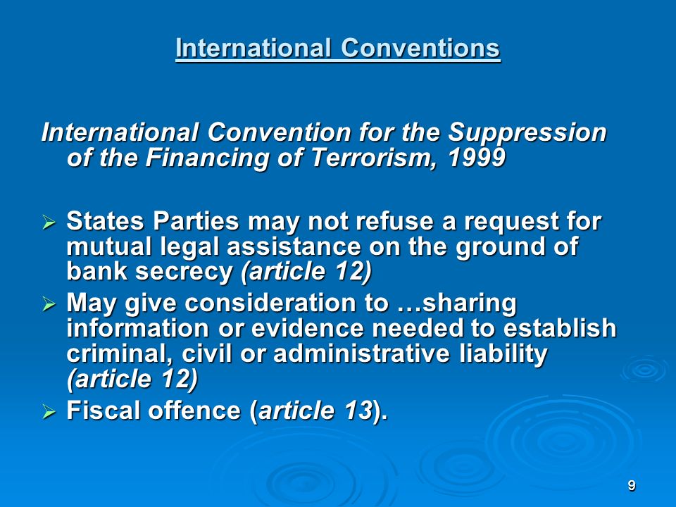 99 International Conventions International Convention for the Suppression of the Financing of Terrorism, 1999 States Parties may not refuse a request for mutual legal assistance on the ground of bank secrecy (article 12) States Parties may not refuse a request for mutual legal assistance on the ground of bank secrecy (article 12) May give consideration to …sharing information or evidence needed to establish criminal, civil or administrative liability (article 12) May give consideration to …sharing information or evidence needed to establish criminal, civil or administrative liability (article 12) Fiscal offence (article 13).